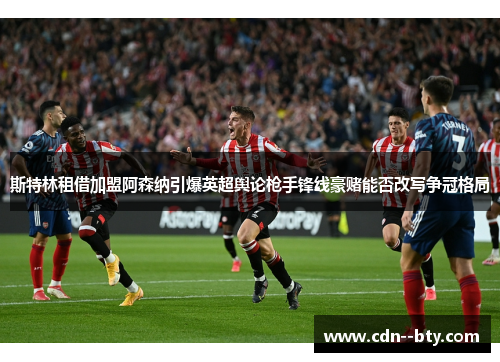 斯特林租借加盟阿森纳引爆英超舆论枪手锋线豪赌能否改写争冠格局 斯特林租借加盟阿森纳引爆英超舆论枪手锋线豪赌能否改写争冠格局