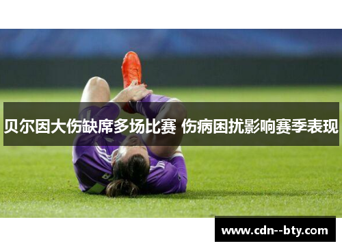 贝尔因大伤缺席多场比赛 伤病困扰影响赛季表现 贝尔因大伤缺席多场比赛 伤病困扰影响赛季表现