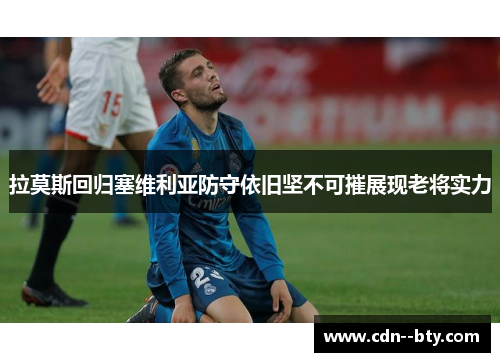 拉莫斯回归塞维利亚防守依旧坚不可摧展现老将实力 拉莫斯回归塞维利亚防守依旧坚不可摧展现老将实力